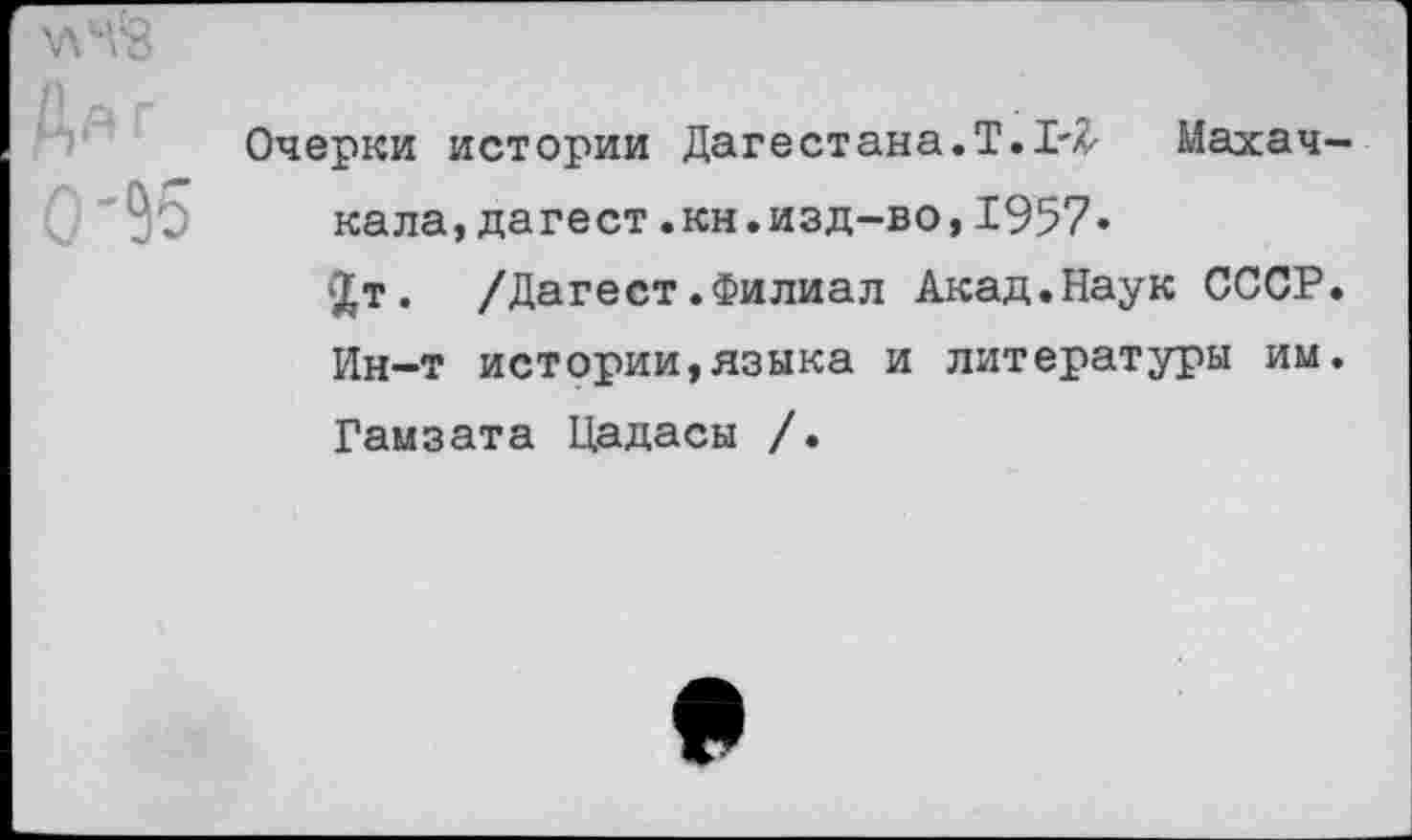 ﻿Да г 0'95
Очерки истории Дагестана.!. Махач кала,дагест.кн.изд-во,1957»
1£т. /Дагест.Филиал Акад.Наук СССР Ин-т истории,языка и литературы им Гамзата Цадасы /.